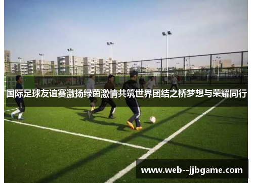 国际足球友谊赛激扬绿茵激情共筑世界团结之桥梦想与荣耀同行 国际足球友谊赛激扬绿茵激情共筑世界团结之桥梦想与荣耀同行