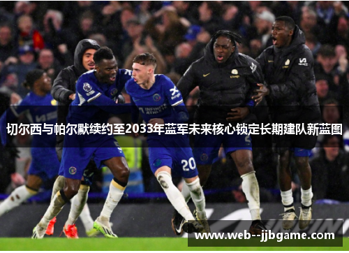 切尔西与帕尔默续约至2033年蓝军未来核心锁定长期建队新蓝图 切尔西与帕尔默续约至2033年蓝军未来核心锁定长期建队新蓝图