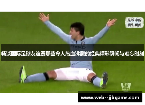 畅谈国际足球友谊赛那些令人热血沸腾的经典精彩瞬间与难忘时刻 畅谈国际足球友谊赛那些令人热血沸腾的经典精彩瞬间与难忘时刻